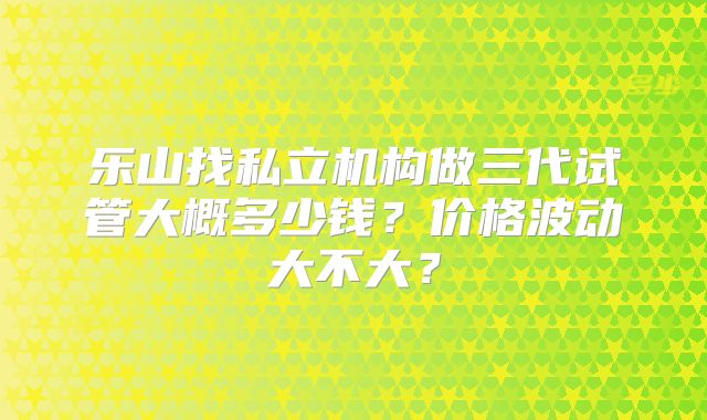 乐山找私立机构做三代试管大概多少钱?价格波动大不大?