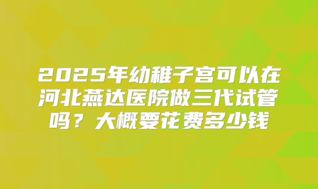 2025年幼稚子宫可以在河北燕达医院做三代试管吗？大概要花费多少钱