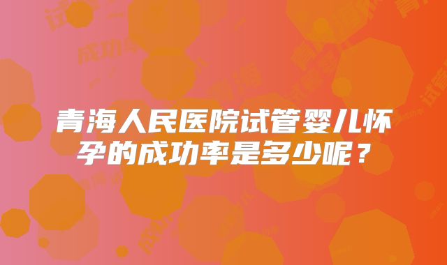 青海人民医院试管婴儿怀孕的成功率是多少呢?