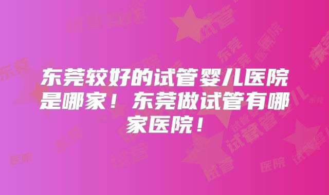 东莞较好的试管婴儿医院是哪家！东莞做试管有哪家医院！