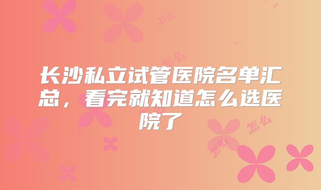 长沙私立试管医院名单汇总,看完就知道怎么选医院了