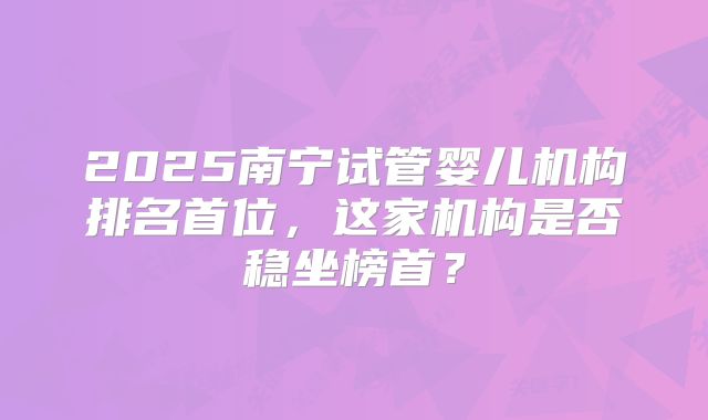 2025南宁试管婴儿机构排名首位，这家机构是否稳坐榜首？