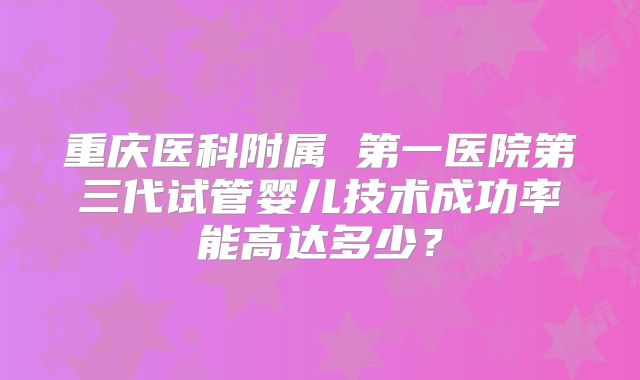 重庆医科附属 第一医院第三代试管婴儿技术成功率能高达多少？