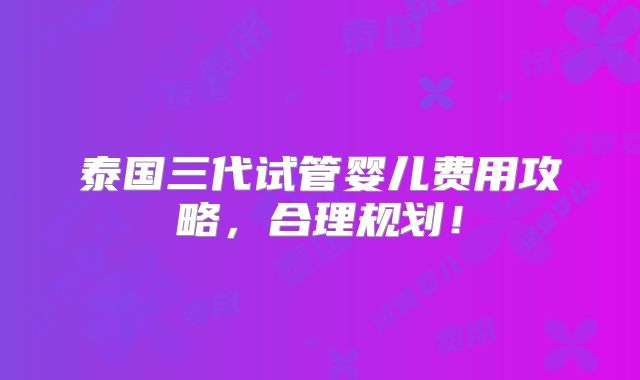 泰国三代试管婴儿费用攻略，合理规划！