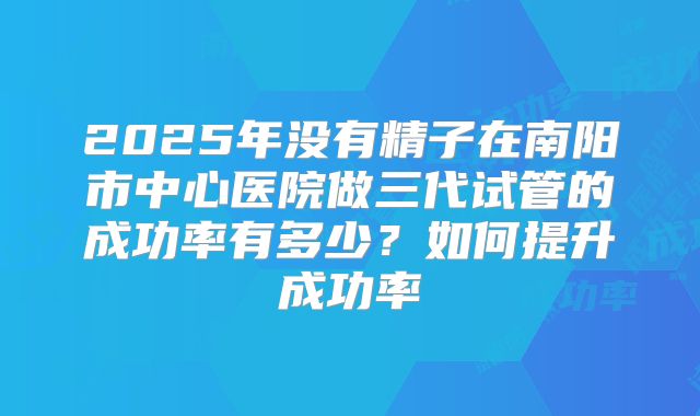 2025年没有精子在南阳市中心医院做三代试管的成功率有多少?如何提升成功率