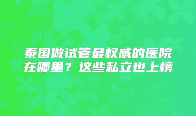 泰国做试管最权威的医院在哪里?这些私立也上榜