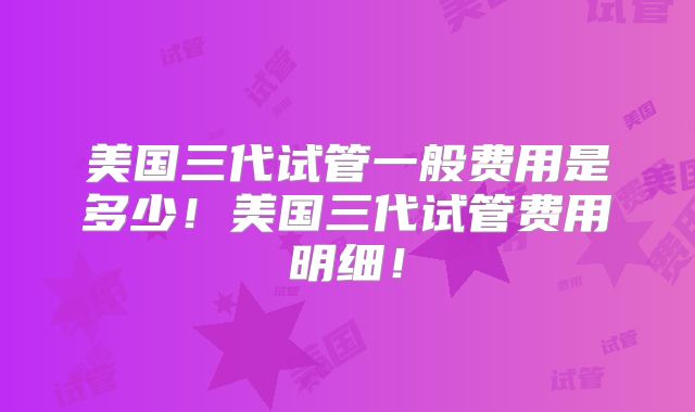 美国三代试管一般费用是多少！美国三代试管费用明细！