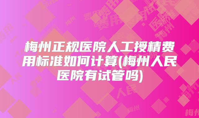 梅州正规医院人工授精费用标准如何计算(梅州人民医院有试管吗)