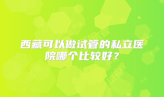 西藏可以做试管的私立医院哪个比较好？