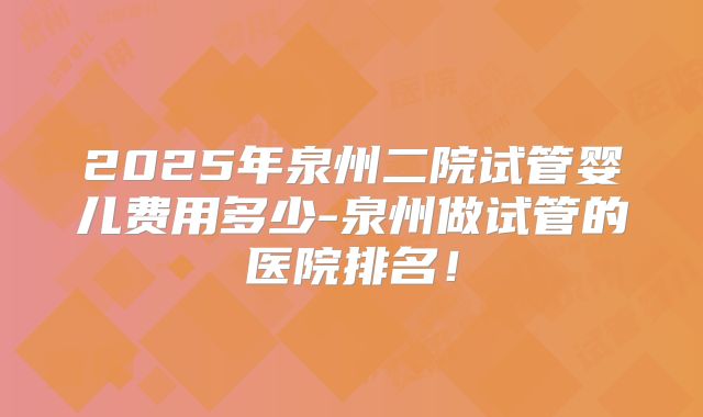 2025年泉州二院试管婴儿费用多少-泉州做试管的医院排名！