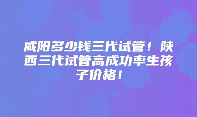 咸阳多少钱三代试管！陕西三代试管高成功率生孩子价格！