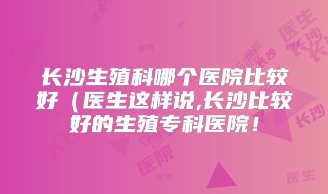 长沙生殖科哪个医院比较好(医生这样说,长沙比较好的生殖专科医院!