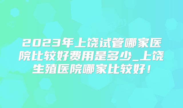 2023年上饶试管哪家医院比较好费用是多少_上饶生殖医院哪家比较好!