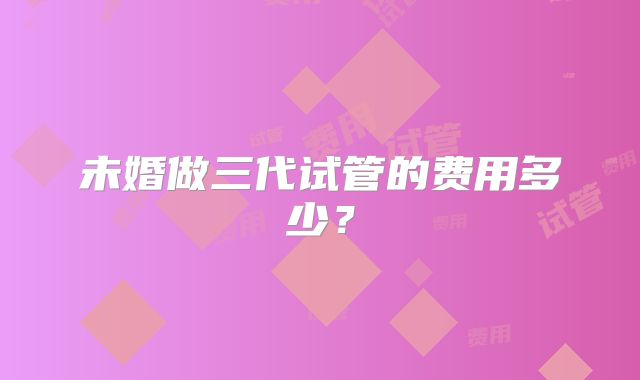 未婚做三代试管的费用多少？