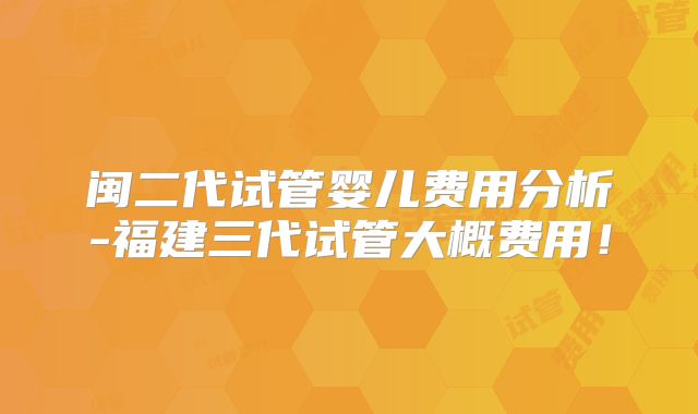 闽二代试管婴儿费用分析-福建三代试管大概费用！