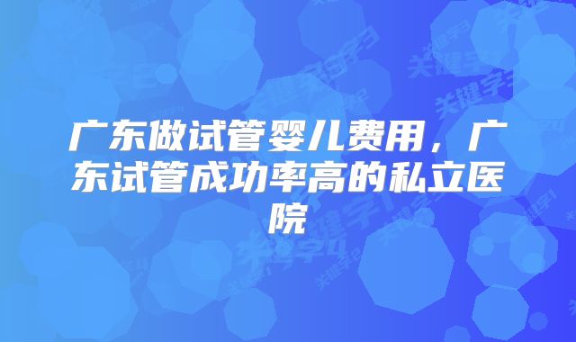 广东做试管婴儿费用,广东试管成功率高的私立医院