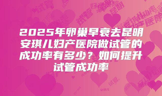 2025年卵巢早衰去昆明安琪儿妇产医院做试管的成功率有多少?如何提升试管成功率