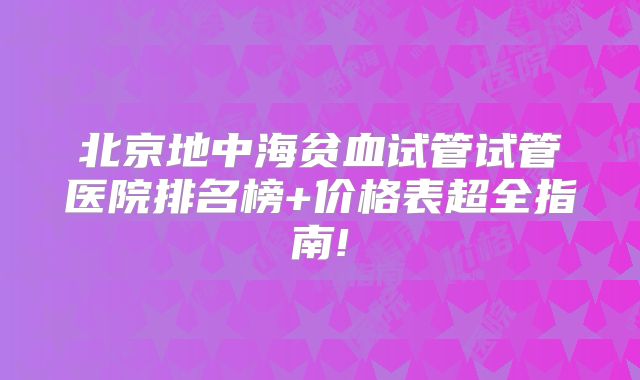 北京地中海贫血试管试管医院排名榜+价格表超全指南!