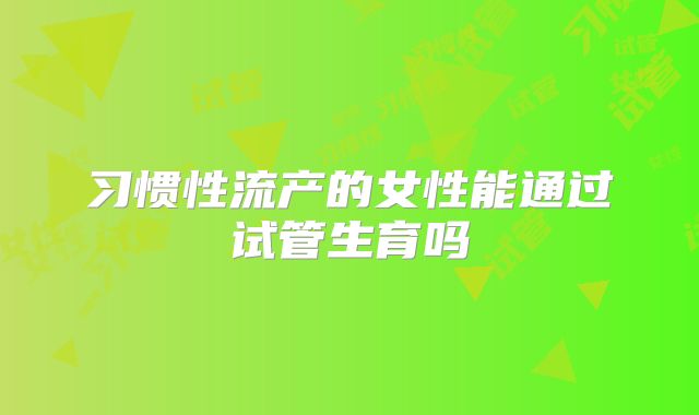 习惯性流产的女性能通过试管生育吗