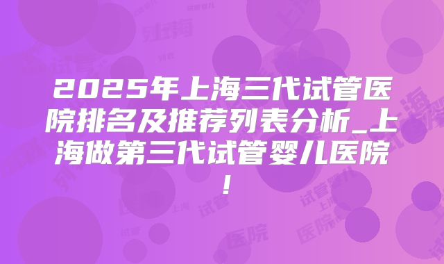2025年上海三代试管医院排名及推荐列表分析_上海做第三代试管婴儿医院!