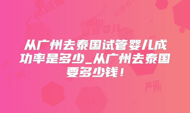 从广州去泰国试管婴儿成功率是多少_从广州去泰国要多少钱！
