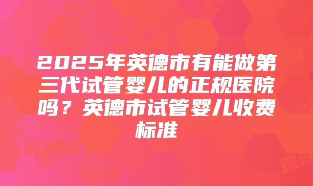 2025年英德市有能做第三代试管婴儿的正规医院吗?英德市试管婴儿收费标准