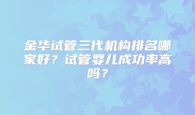金华试管三代机构排名哪家好?试管婴儿成功率高吗?