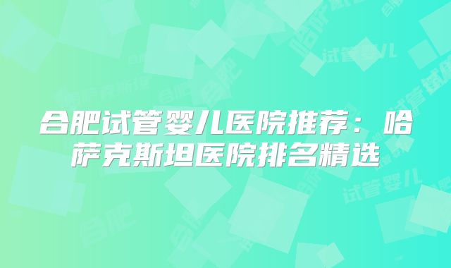 合肥试管婴儿医院推荐:哈萨克斯坦医院排名精选