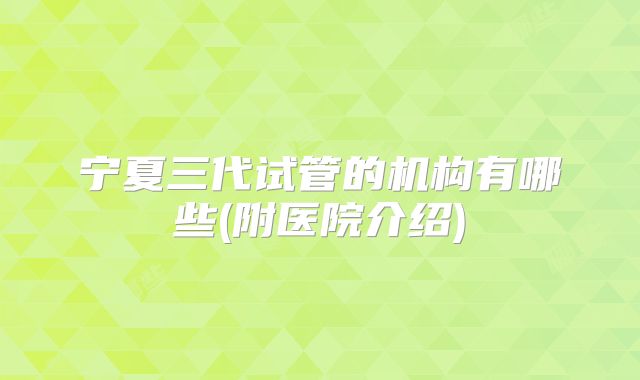 宁夏三代试管的机构有哪些(附医院介绍)