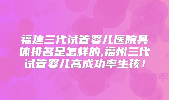 福建三代试管婴儿医院具体排名是怎样的,福州三代试管婴儿高成功率生孩!