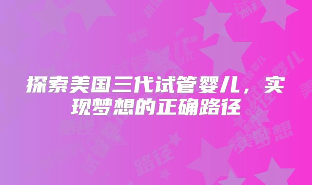 探索美国三代试管婴儿，实现梦想的正确路径