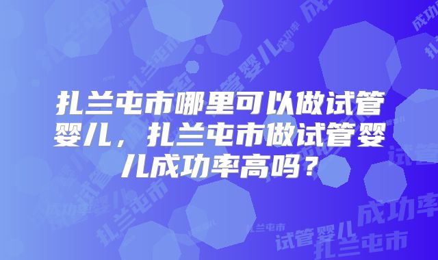 扎兰屯市哪里可以做试管婴儿,扎兰屯市做试管婴儿成功率高吗?