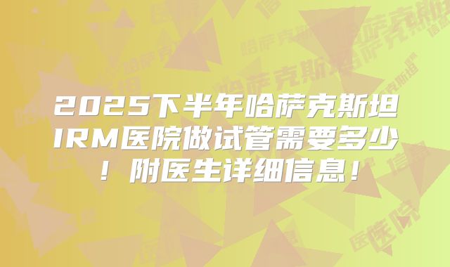 2025下半年哈萨克斯坦IRM医院做试管需要多少！附医生详细信息！