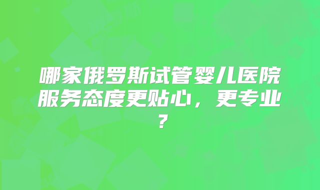 哪家俄罗斯试管婴儿医院服务态度更贴心,更专业?