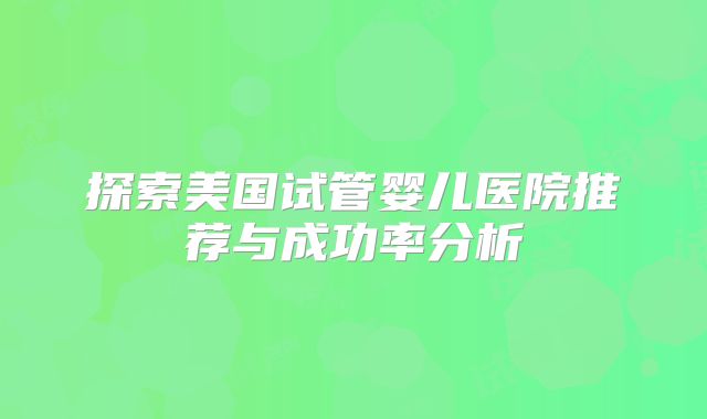 探索美国试管婴儿医院推荐与成功率分析