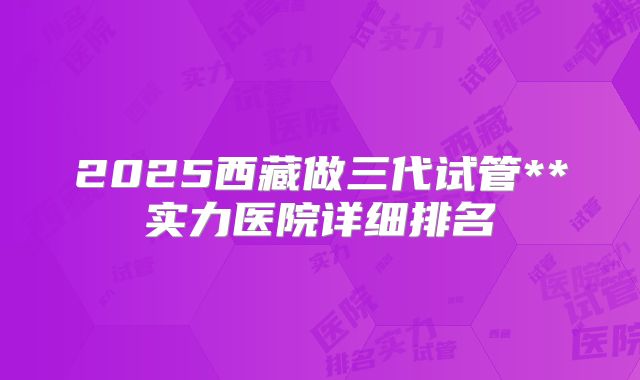 2025西藏做三代试管**实力医院详细排名