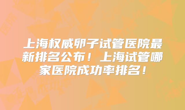 上海权威卵子试管医院最新排名公布！上海试管哪家医院成功率排名！