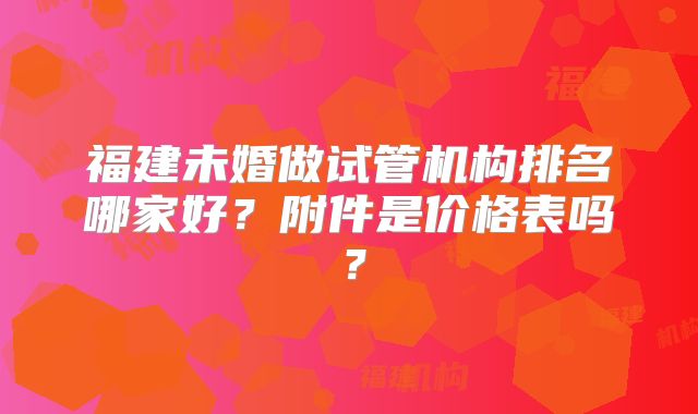 福建未婚做试管机构排名哪家好?附件是价格表吗?