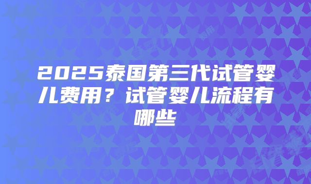 2025泰国第三代试管婴儿费用?试管婴儿流程有哪些