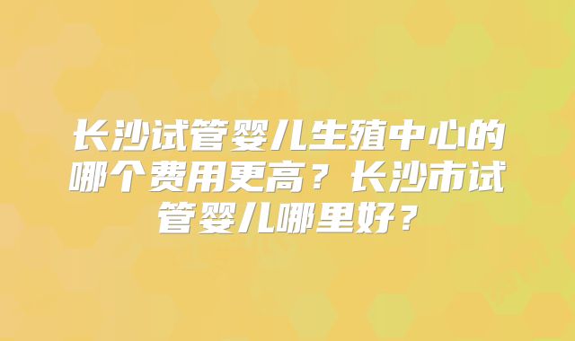 长沙试管婴儿生殖中心的哪个费用更高？长沙市试管婴儿哪里好？