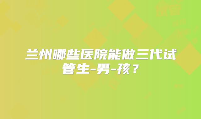 兰州哪些医院能做三代试管生-男-孩?