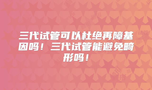 三代试管可以杜绝再障基因吗!三代试管能避免畸形吗!