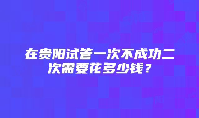 在贵阳试管一次不成功二次需要花多少钱?