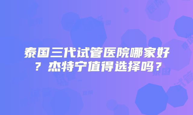 泰国三代试管医院哪家好？杰特宁值得选择吗？