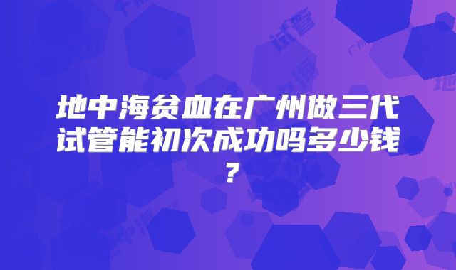 地中海贫血在广州做三代试管能初次成功吗多少钱？