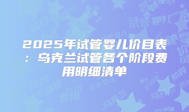 2025年试管婴儿价目表:乌克兰试管各个阶段费用明细清单