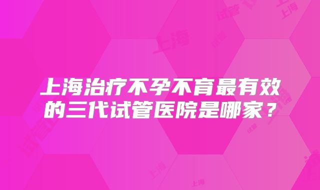 上海治疗不孕不育最有效的三代试管医院是哪家?