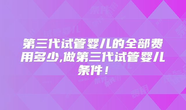 第三代试管婴儿的全部费用多少,做第三代试管婴儿条件！