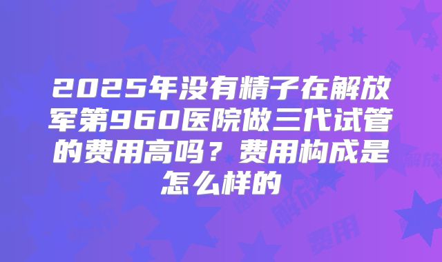 2025年没有精子在解放军第960医院做三代试管的费用高吗?费用构成是怎么样的