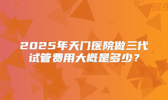 2025年天门医院做三代试管费用大概是多少？